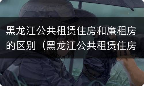 黑龙江公共租赁住房和廉租房的区别（黑龙江公共租赁住房和廉租房的区别在哪）