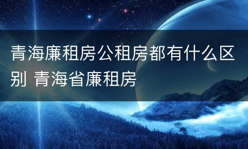 青海廉租房公租房都有什么区别 青海省廉租房