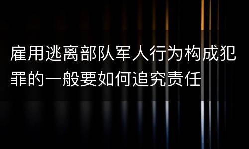 雇用逃离部队军人行为构成犯罪的一般要如何追究责任