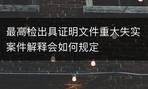 最高检出具证明文件重大失实案件解释会如何规定