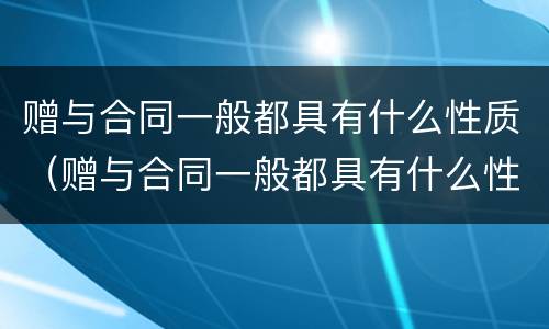 赠与合同一般都具有什么性质（赠与合同一般都具有什么性质的条件）