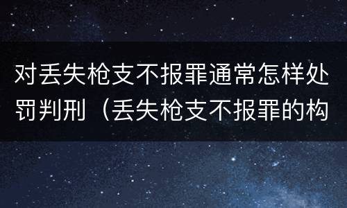 对丢失枪支不报罪通常怎样处罚判刑（丢失枪支不报罪的构成要件）