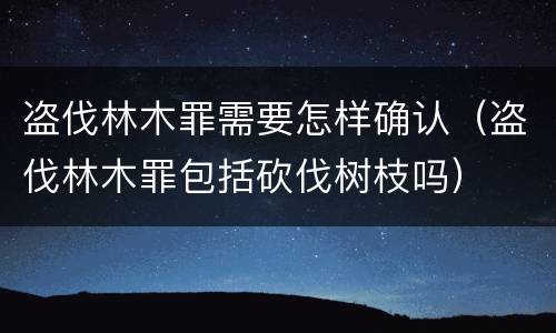 盗伐林木罪需要怎样确认（盗伐林木罪包括砍伐树枝吗）