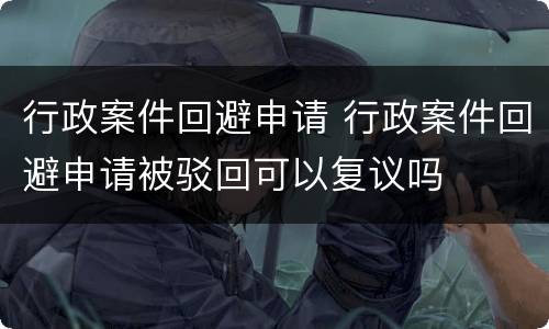 行政案件回避申请 行政案件回避申请被驳回可以复议吗