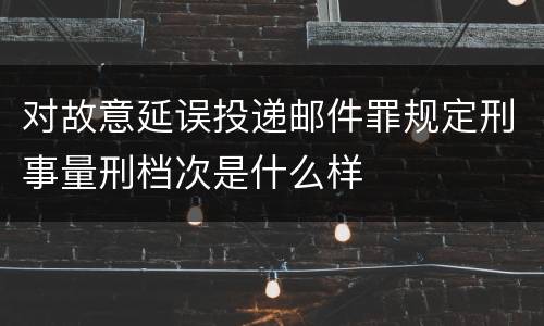 对故意延误投递邮件罪规定刑事量刑档次是什么样