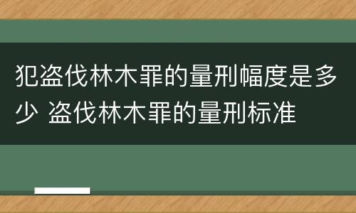 犯盗伐林木罪的量刑幅度是多少 盗伐林木罪的量刑标准