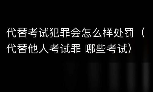 代替考试犯罪会怎么样处罚（代替他人考试罪 哪些考试）