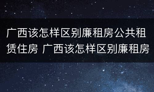 广西该怎样区别廉租房公共租赁住房 广西该怎样区别廉租房公共租赁住房等级