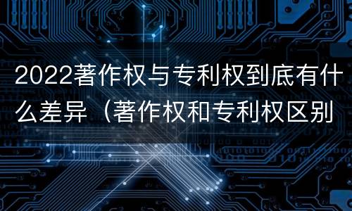 2022著作权与专利权到底有什么差异（著作权和专利权区别）