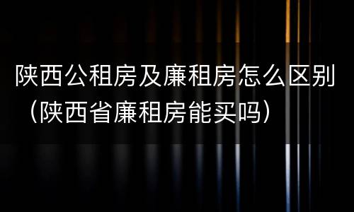 陕西公租房及廉租房怎么区别（陕西省廉租房能买吗）