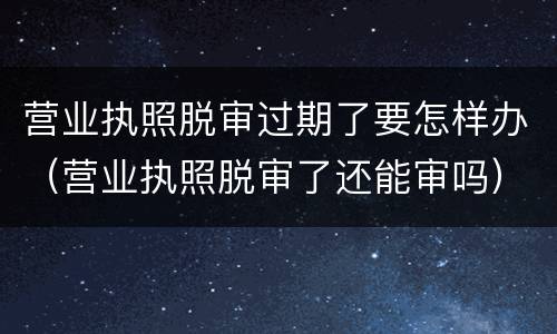 营业执照脱审过期了要怎样办（营业执照脱审了还能审吗）