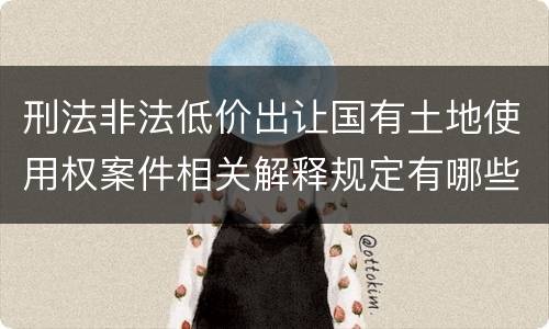 刑法非法低价出让国有土地使用权案件相关解释规定有哪些内容