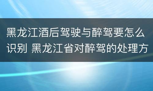 黑龙江酒后驾驶与醉驾要怎么识别 黑龙江省对醉驾的处理方法