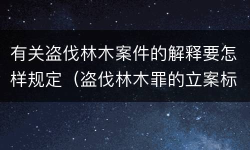 有关盗伐林木案件的解释要怎样规定（盗伐林木罪的立案标准是）