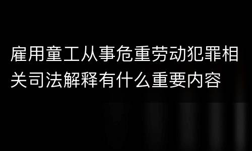 雇用童工从事危重劳动犯罪相关司法解释有什么重要内容