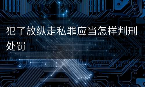 犯了放纵走私罪应当怎样判刑处罚