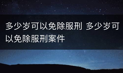 多少岁可以免除服刑 多少岁可以免除服刑案件