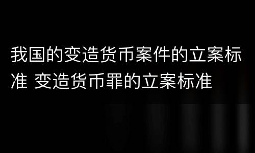 我国的变造货币案件的立案标准 变造货币罪的立案标准