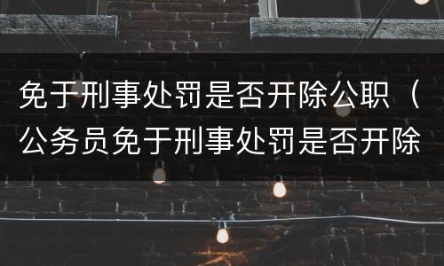 免于刑事处罚是否开除公职（公务员免于刑事处罚是否开除公职）