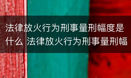 法律放火行为刑事量刑幅度是什么 法律放火行为刑事量刑幅度是什么规定