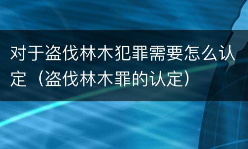 对于盗伐林木犯罪需要怎么认定（盗伐林木罪的认定）