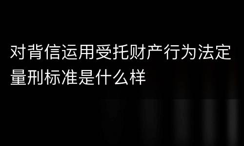 对背信运用受托财产行为法定量刑标准是什么样
