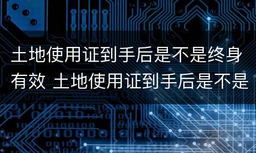 土地使用证到手后是不是终身有效 土地使用证到手后是不是终身有效了