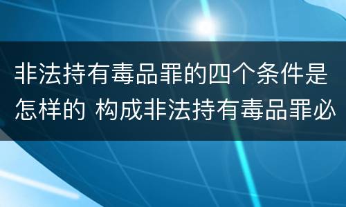非法持有毒品罪的四个条件是怎样的 构成非法持有毒品罪必须是非法持有