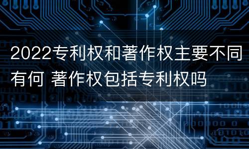 2022专利权和著作权主要不同有何 著作权包括专利权吗