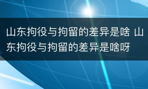 山东拘役与拘留的差异是啥 山东拘役与拘留的差异是啥呀