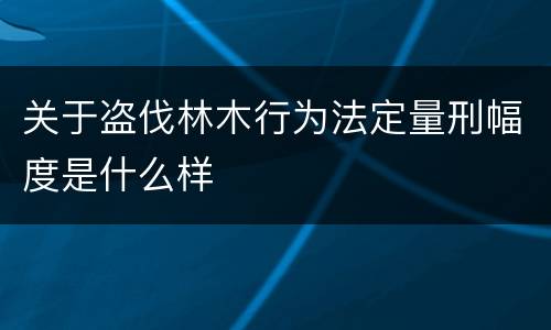 关于盗伐林木行为法定量刑幅度是什么样