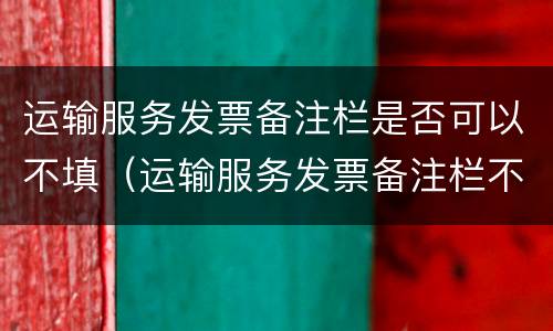 运输服务发票备注栏是否可以不填（运输服务发票备注栏不填可以吗）