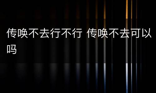 传唤不去行不行 传唤不去可以吗