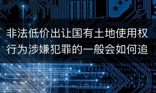 非法低价出让国有土地使用权行为涉嫌犯罪的一般会如何追究法律责任
