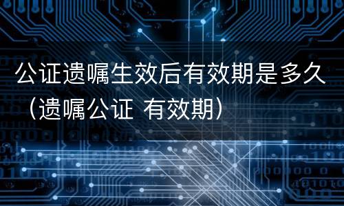 公证遗嘱生效后有效期是多久（遗嘱公证 有效期）