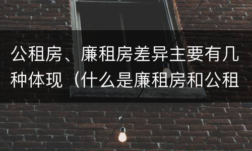 公租房、廉租房差异主要有几种体现（什么是廉租房和公租房两个有什么特点）