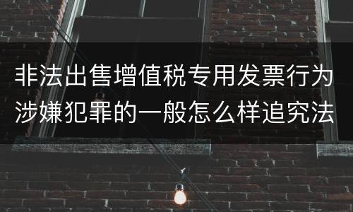 非法出售增值税专用发票行为涉嫌犯罪的一般怎么样追究法律责任