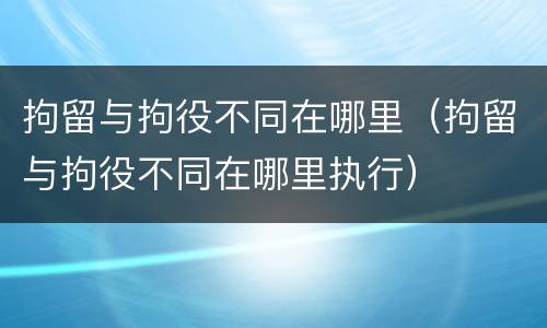 拘留与拘役不同在哪里（拘留与拘役不同在哪里执行）