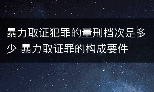 暴力取证犯罪的量刑档次是多少 暴力取证罪的构成要件