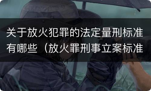 关于放火犯罪的法定量刑标准有哪些（放火罪刑事立案标准）