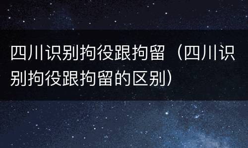 四川识别拘役跟拘留（四川识别拘役跟拘留的区别）