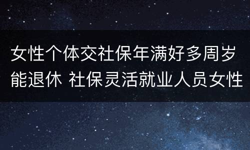 女性个体交社保年满好多周岁能退休 社保灵活就业人员女性几岁退休
