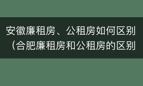 安徽廉租房、公租房如何区别（合肥廉租房和公租房的区别）