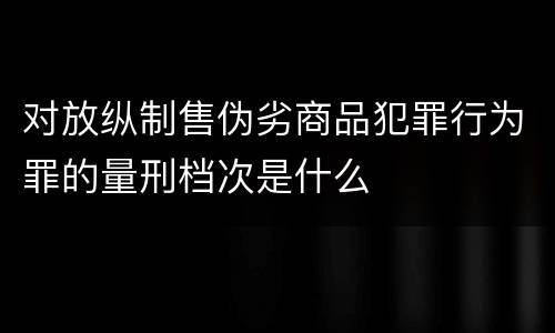对放纵制售伪劣商品犯罪行为罪的量刑档次是什么