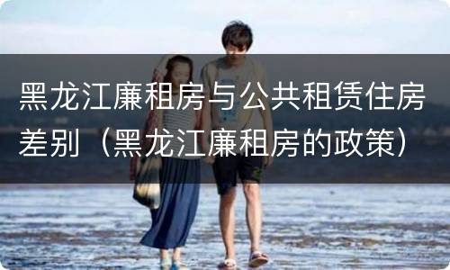 黑龙江廉租房与公共租赁住房差别（黑龙江廉租房的政策）