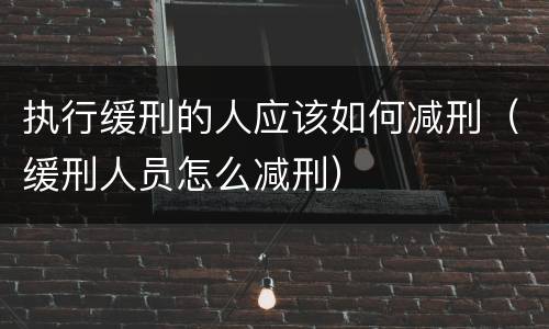 执行缓刑的人应该如何减刑（缓刑人员怎么减刑）