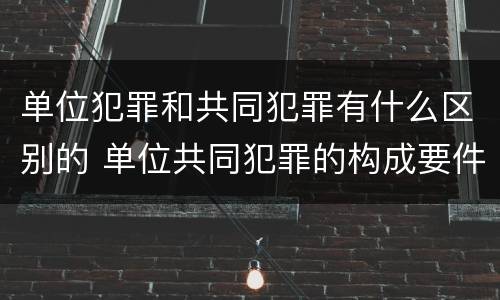 单位犯罪和共同犯罪有什么区别的 单位共同犯罪的构成要件