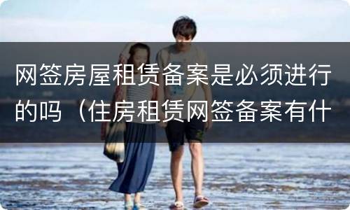 网签房屋租赁备案是必须进行的吗（住房租赁网签备案有什么好处）