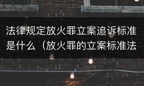 法律规定放火罪立案追诉标准是什么（放火罪的立案标准法条）