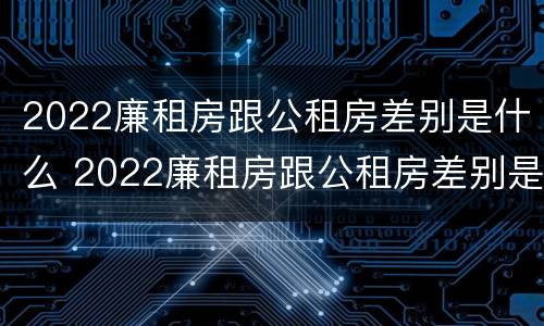 2022廉租房跟公租房差别是什么 2022廉租房跟公租房差别是什么意思